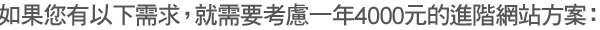如果您有以下需求,就需要考慮一年4000元的進階網站方案: 如果您有以下需求,就需要考慮一年4000元的進階網站方案: